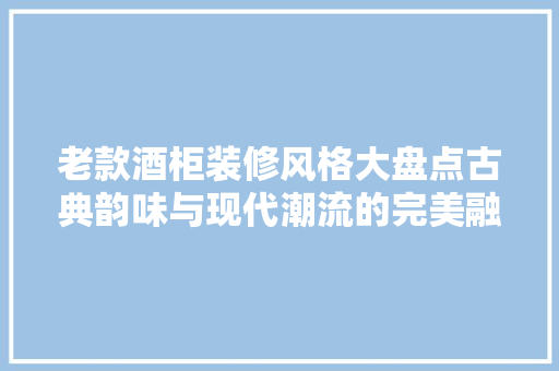 老款酒柜装修风格大盘点古典韵味与现代潮流的完美融合