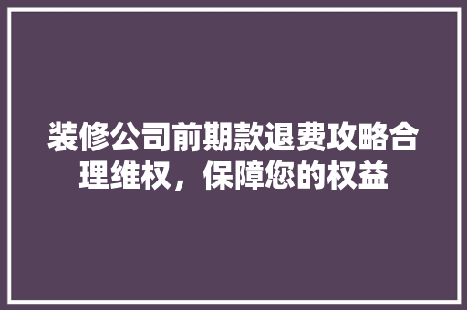 装修公司前期款退费攻略合理维权，保障您的权益