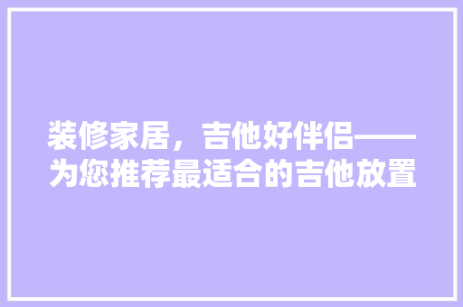 装修家居，吉他好伴侣——为您推荐最适合的吉他放置方法