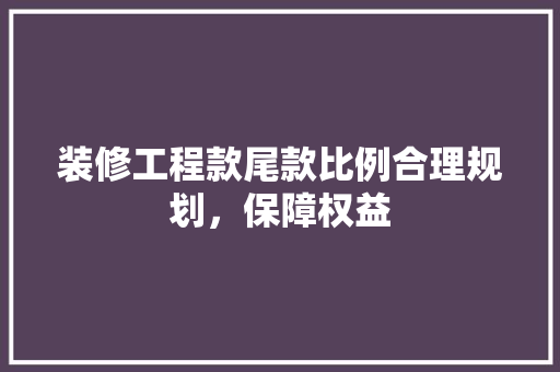 装修工程款尾款比例合理规划，保障权益