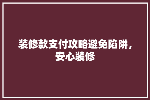 装修款支付攻略避免陷阱，安心装修