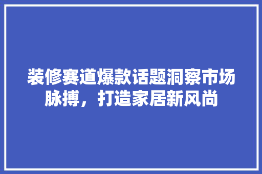 装修赛道爆款话题洞察市场脉搏，打造家居新风尚 建筑设计