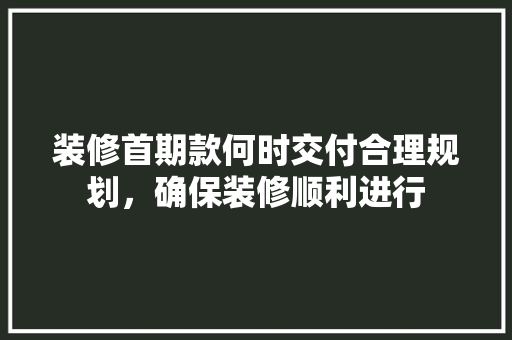 装修首期款何时交付合理规划，确保装修顺利进行