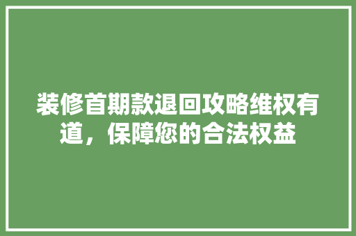 装修首期款退回攻略维权有道，保障您的合法权益