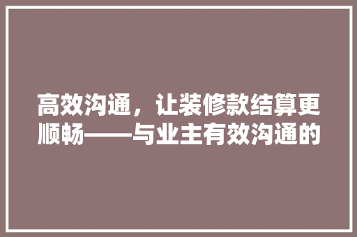 高效沟通，让装修款结算更顺畅——与业主有效沟通的方法