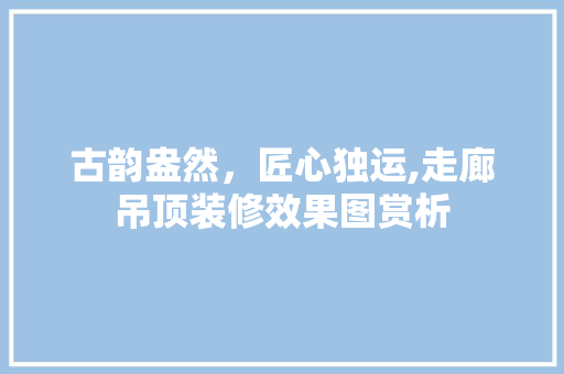 古韵盎然，匠心独运,走廊吊顶装修效果图赏析 常见问题