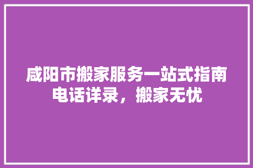 咸阳市搬家服务一站式指南电话详录，搬家无忧