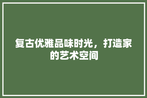 复古优雅品味时光，打造家的艺术空间
