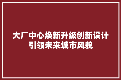 大厂中心焕新升级创新设计引领未来城市风貌