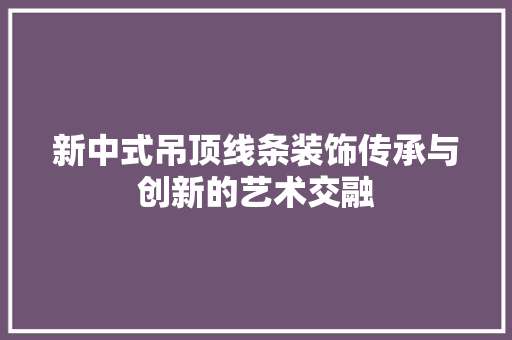 新中式吊顶线条装饰传承与创新的艺术交融