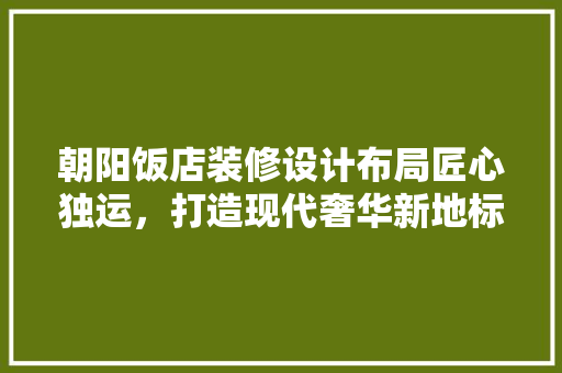 朝阳饭店装修设计布局匠心独运，打造现代奢华新地标