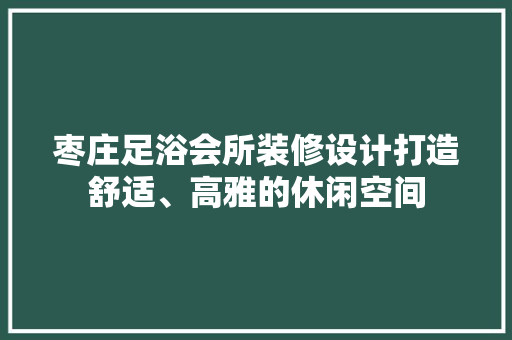 枣庄足浴会所装修设计打造舒适、高雅的休闲空间