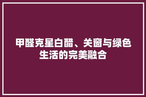 甲醛克星白醋、关窗与绿色生活的完美融合 知识问答