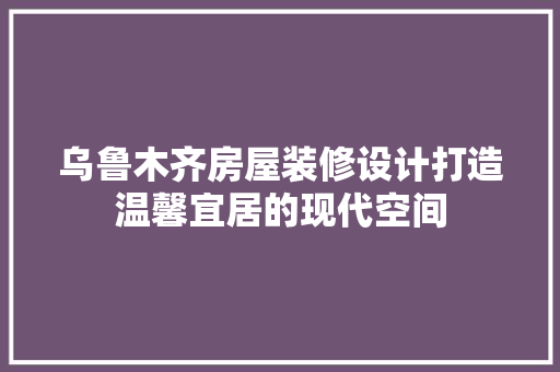 乌鲁木齐房屋装修设计打造温馨宜居的现代空间 生态建筑设计