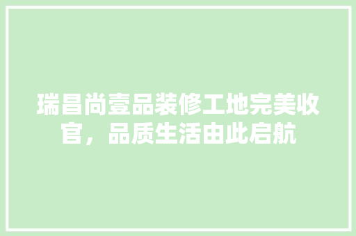 瑞昌尚壹品装修工地完美收官，品质生活由此启航 新型材料