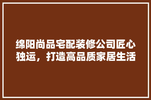 绵阳尚品宅配装修公司匠心独运，打造高品质家居生活