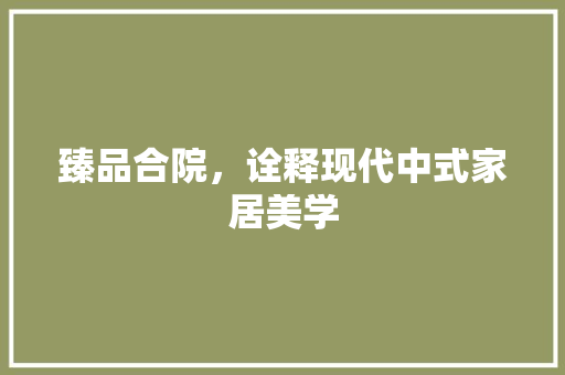 臻品合院，诠释现代中式家居美学