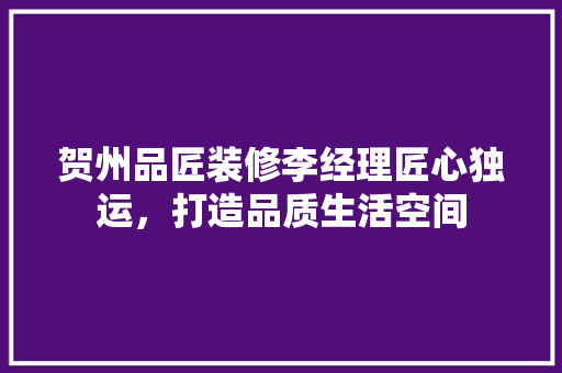 贺州品匠装修李经理匠心独运，打造品质生活空间