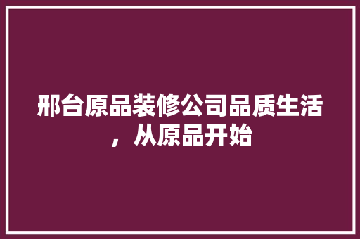 邢台原品装修公司品质生活，从原品开始