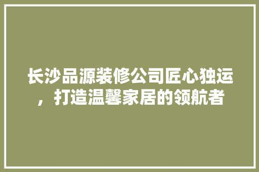 长沙品源装修公司匠心独运，打造温馨家居的领航者