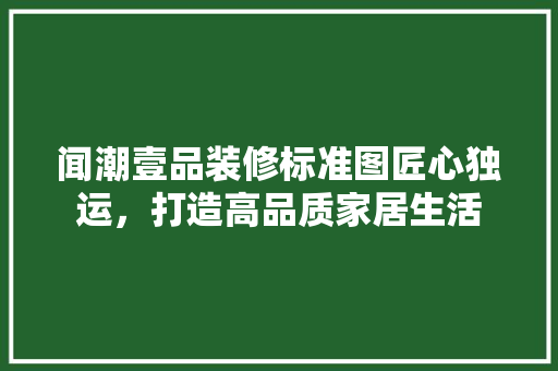 闻潮壹品装修标准图匠心独运，打造高品质家居生活