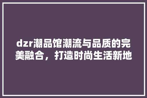 dzr潮品馆潮流与品质的完美融合，打造时尚生活新地标 生态建筑设计