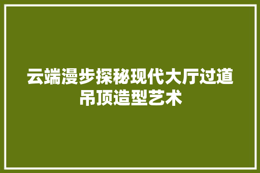云端漫步探秘现代大厅过道吊顶造型艺术 施工管理