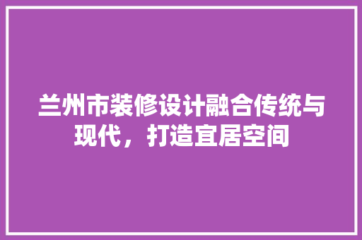 兰州市装修设计融合传统与现代，打造宜居空间