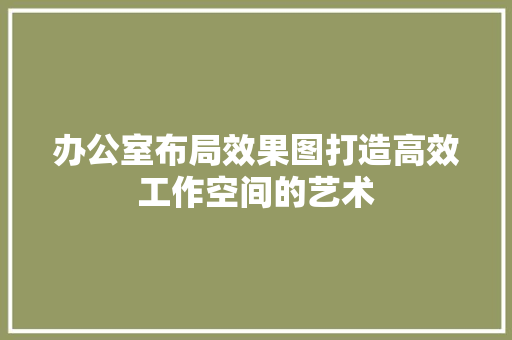 办公室布局效果图打造高效工作空间的艺术