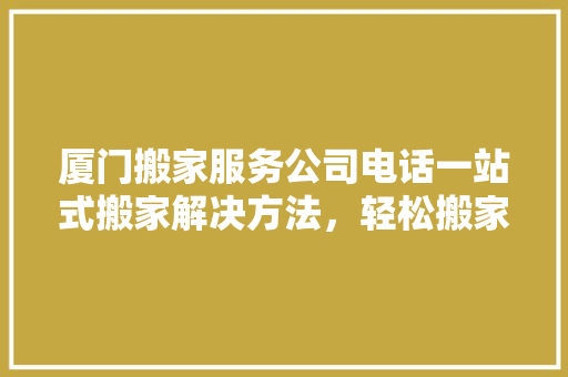 厦门搬家服务公司电话一站式搬家解决方法，轻松搬家无忧