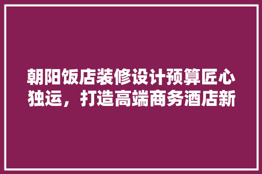朝阳饭店装修设计预算匠心独运，打造高端商务酒店新标杆 常见问题