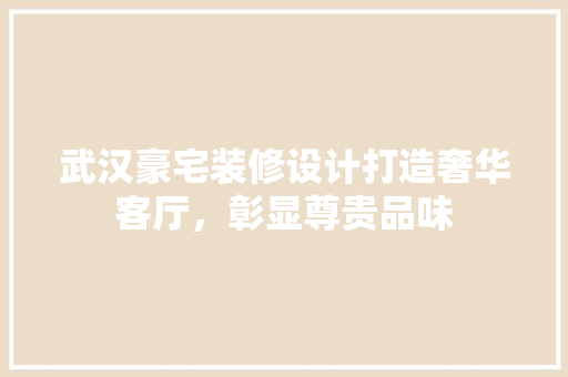 武汉豪宅装修设计打造奢华客厅，彰显尊贵品味 材料设备