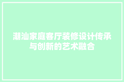 潮汕家庭客厅装修设计传承与创新的艺术融合