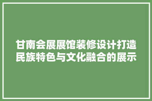 甘南会展展馆装修设计打造民族特色与文化融合的展示空间