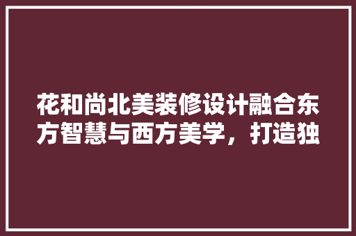花和尚北美装修设计融合东方智慧与西方美学，打造独特家居风格 工艺流程