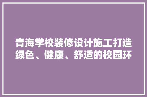 青海学校装修设计施工打造绿色、健康、舒适的校园环境