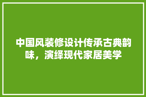 中国风装修设计传承古典韵味，演绎现代家居美学