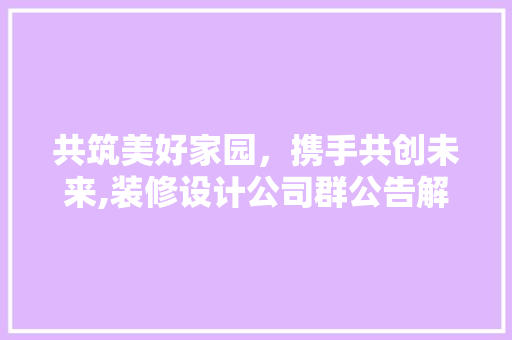 共筑美好家园，携手共创未来,装修设计公司群公告解读 施工管理