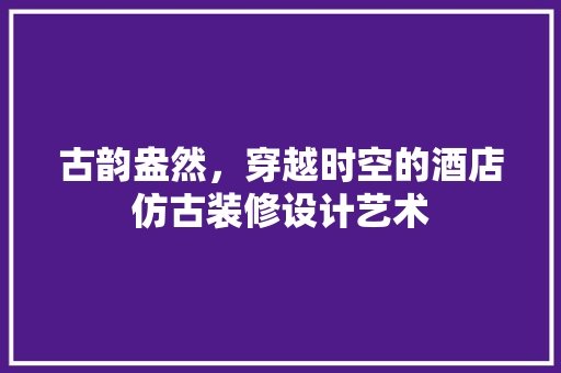 古韵盎然，穿越时空的酒店仿古装修设计艺术 施工工艺