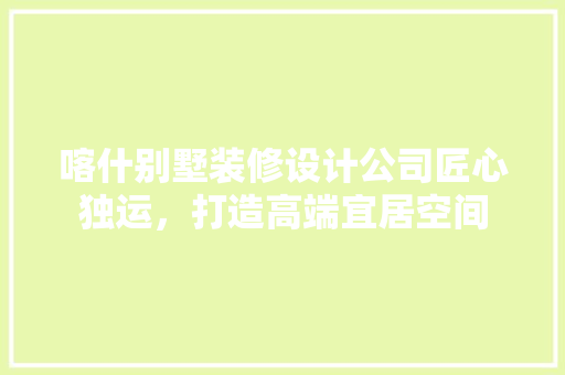 喀什别墅装修设计公司匠心独运，打造高端宜居空间 住宅建筑设计