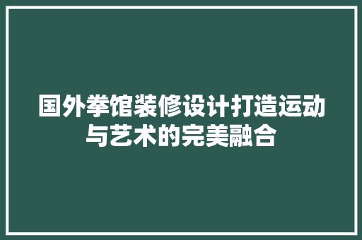国外拳馆装修设计打造运动与艺术的完美融合