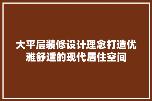 大平层装修设计理念打造优雅舒适的现代居住空间