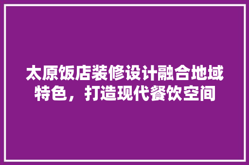 太原饭店装修设计融合地域特色，打造现代餐饮空间