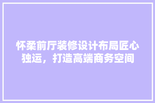 怀柔前厅装修设计布局匠心独运，打造高端商务空间