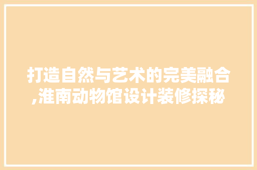 打造自然与艺术的完美融合,淮南动物馆设计装修探秘