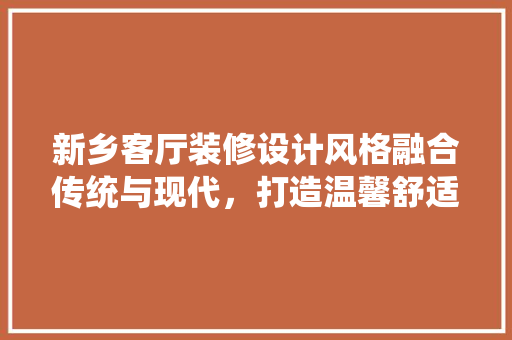 新乡客厅装修设计风格融合传统与现代，打造温馨舒适家居空间 知识问答