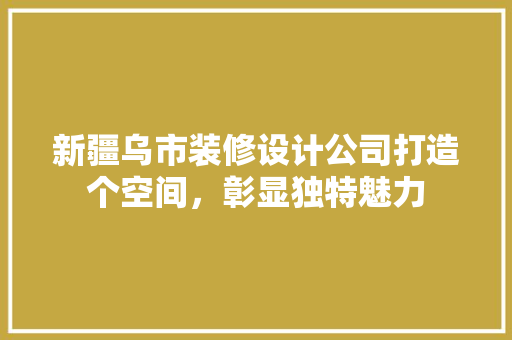 新疆乌市装修设计公司打造个空间，彰显独特魅力