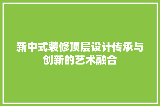 新中式装修顶层设计传承与创新的艺术融合
