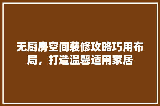 无厨房空间装修攻略巧用布局，打造温馨适用家居