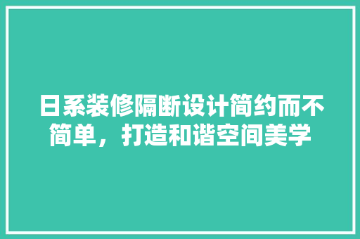 日系装修隔断设计简约而不简单，打造和谐空间美学 施工管理